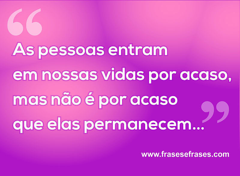 As pessoas entram em nossas vidas por acaso, mas não é por acaso que elas permanecem...